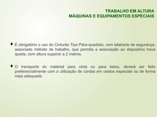  É obrigatório o uso do Cinturão Tipo Pára-quedista, com talabarte de segurança,
associado método de trabalho, que permita a associação ao dispositivo trava
queda, com altura superior a 2 metros.
 O transporte do material para cima ou para baixo, deverá ser feito
preferencialmente com a utilização de cordas em cestos especiais ou de forma
mais adequada.
TRABALHO EM ALTURA
MÁQUINAS E EQUIPAMENTOS ESPECIAIS
 