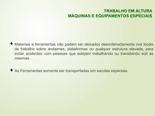 Materiais e ferramentas não podem ser deixados desordenadamente nos locais
de trabalho sobre andaimes, plataformas ou qualquer estrutura elevada, para
evitar acidentes com pessoas que estejam trabalhando ou transitando sob as
mesmas.
 As Ferramentas somente ser transportadas em sacolas especiais.
TRABALHO EM ALTURA
MÁQUINAS E EQUIPAMENTOS ESPECIAIS
 