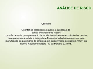 Objetivo
Orientar os participantes quanto à aplicação da
Técnica de Análise de Riscos,
como ferramenta para prevenção de incidentes/acidentes e controle das perdas,
para preservar a saúde, a integridade física dos trabalhadores e zelar pela
manutenção do patrimônio da empresa, em cumprimento ao subitem 10.2.1 da
Norma Regulamentadora -10 da Portaria 3214/78.
ANÁLISE DE RISCO
 