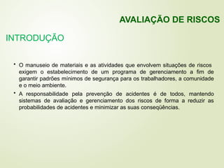 INTRODUÇÃO
• O manuseio de materiais e as atividades que envolvem situações de riscos
exigem o estabelecimento de um programa de gerenciamento a fim de
garantir padrões mínimos de segurança para os trabalhadores, a comunidade
e o meio ambiente.
• A responsabilidade pela prevenção de acidentes é de todos, mantendo
sistemas de avaliação e gerenciamento dos riscos de forma a reduzir as
probabilidades de acidentes e minimizar as suas conseqüências.
AVALIAÇÃO DE RISCOS
 