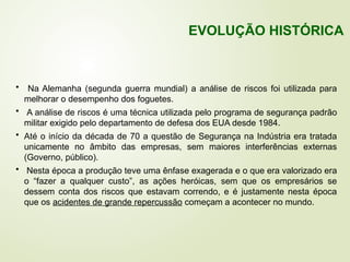 • Na Alemanha (segunda guerra mundial) a análise de riscos foi utilizada para
melhorar o desempenho dos foguetes.
• A análise de riscos é uma técnica utilizada pelo programa de segurança padrão
militar exigido pelo departamento de defesa dos EUA desde 1984.
• Até o início da década de 70 a questão de Segurança na Indústria era tratada
unicamente no âmbito das empresas, sem maiores interferências externas
(Governo, público).
• Nesta época a produção teve uma ênfase exagerada e o que era valorizado era
o “fazer a qualquer custo”, as ações heróicas, sem que os empresários se
dessem conta dos riscos que estavam correndo, e é justamente nesta época
que os acidentes de grande repercussão começam a acontecer no mundo.
EVOLUÇÃO HISTÓRICA
 