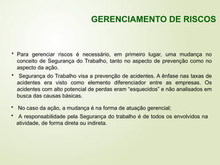 • Para gerenciar riscos é necessário, em primeiro lugar, uma mudança no
conceito de Segurança do Trabalho, tanto no aspecto de prevenção como no
aspecto da ação.
• Segurança do Trabalho visa a prevenção de acidentes. A ênfase nas taxas de
acidentes era visto como elemento diferenciador entre as empresas. Os
acidentes com alto potencial de perdas eram “esquecidos” e não analisados em
busca das causas básicas.
• No caso da ação, a mudança é na forma de atuação gerencial;
• A responsabilidade pela Segurança do trabalho é de todos os envolvidos na
atividade, de forma direta ou indireta.
GERENCIAMENTO DE RISCOS
 