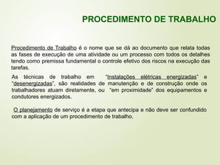 Procedimento de Trabalho é o nome que se dá ao documento que relata todas
as fases de execução de uma atividade ou um processo com todos os detalhes
tendo como premissa fundamental o controle efetivo dos riscos na execução das
tarefas.
As técnicas de trabalho em “Instalações elétricas energizadas” e
“desenergizadas”, são realidades de manutenção e de construção onde os
trabalhadores atuam diretamente, ou “em proximidade” dos equipamentos e
condutores energizados.
O planejamento de serviço é a etapa que antecipa e não deve ser confundido
com a aplicação de um procedimento de trabalho.
PROCEDIMENTO DE TRABALHO
 