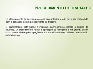 O planejamento de serviço é a etapa que antecipa e não deve ser confundido
com a aplicação de um procedimento de trabalho.
O planejamento está ligado a iniciativa, conhecimento técnico e análise de
situação. O procedimento relata a aplicação da disciplina e da ordem, assim
como da constante preocupação com o atendimento aos padrões de execução
estabelecidos.
PROCEDIMENTO DE TRABALHO
 
