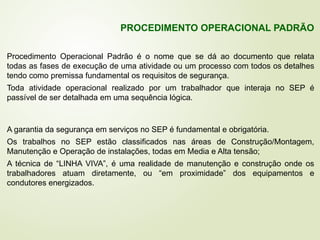 Procedimento Operacional Padrão é o nome que se dá ao documento que relata
todas as fases de execução de uma atividade ou um processo com todos os detalhes
tendo como premissa fundamental os requisitos de segurança.
Toda atividade operacional realizado por um trabalhador que interaja no SEP é
passível de ser detalhada em uma sequência lógica.
PROCEDIMENTO OPERACIONAL PADRÃO
A garantia da segurança em serviços no SEP é fundamental e obrigatória.
Os trabalhos no SEP estão classificados nas áreas de Construção/Montagem,
Manutenção e Operação de instalações, todas em Media e Alta tensão;
A técnica de “LINHA VIVA”, é uma realidade de manutenção e construção onde os
trabalhadores atuam diretamente, ou “em proximidade” dos equipamentos e
condutores energizados.
 