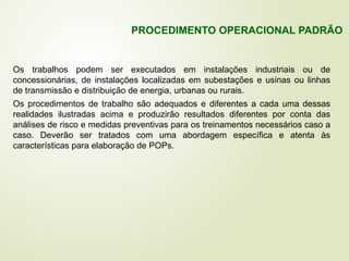 Os trabalhos podem ser executados em instalações industriais ou de
concessionárias, de instalações localizadas em subestações e usinas ou linhas
de transmissão e distribuição de energia, urbanas ou rurais.
Os procedimentos de trabalho são adequados e diferentes a cada uma dessas
realidades ilustradas acima e produzirão resultados diferentes por conta das
análises de risco e medidas preventivas para os treinamentos necessários caso a
caso. Deverão ser tratados com uma abordagem específica e atenta às
características para elaboração de POPs.
PROCEDIMENTO OPERACIONAL PADRÃO
 