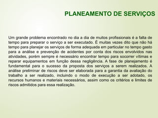 Um grande problema encontrado no dia a dia de muitos profissionais é a falta de
tempo para preparar o serviço a ser executado. É muitas vezes dito que não há
tempo para planejar os serviços de forma adequada em particular no tempo gasto
para a análise e prevenção de acidentes por conta dos riscos envolvidos nas
atividades, porém sempre é necessário encontrar tempo para socorrer vítimas e
reparar equipamentos em função dessa negligência. A fase de planejamento é
fundamental para o sucesso da proposta dos serviços a serem realizados. A
análise preliminar de riscos deve ser elaborada para a garantia da avaliação do
trabalho a ser realizado, incluindo o modo de execução a ser adotado, os
recursos humanos e materiais necessários, assim como os critérios e limites de
riscos admitidos para essa realização.
PLANEAMENTO DE SERVIÇOS
 