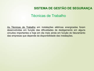 Técnicas de Trabalho
As Técnicas de Trabalho em instalações elétricas energizadas foram
desenvolvidas em função das dificuldades de desligamento em alguns
circuitos importantes e hoje em dia mais ainda em função do faturamento
das empresas que depende da disponibilidade das instalações.
SISTEMA DE GESTÃO DE SEGURANÇA
 