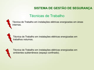 Técnica de Trabalho em instalações elétricas energizadas em áreas
internas.
Técnica de Trabalho em instalações elétricas energizadas em
trabalhos noturnos.
Técnica de Trabalho em instalações elétricas energizadas em
ambientes subterrâneos (espaço confinado).
Técnicas de Trabalho
SISTEMA DE GESTÃO DE SEGURANÇA
 