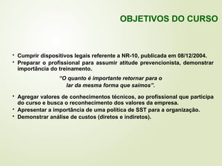  Cumprir dispositivos legais referente a NR-10, publicada em 08/12/2004.
 Preparar o profissional para assumir atitude prevencionista, demonstrar
importância do treinamento.
“O quanto é importante retornar para o
lar da mesma forma que saímos”.
 Agregar valores de conhecimentos técnicos, ao profissional que participa
do curso e busca o reconhecimento dos valores da empresa.
 Apresentar a importância de uma política de SST para a organização.
 Demonstrar análise de custos (diretos e indiretos).
OBJETIVOS DO CURSO
 