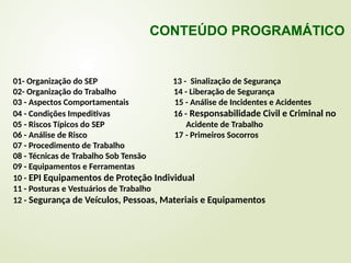 01- Organização do SEP 13 - Sinalização de Segurança
02- Organização do Trabalho 14 - Liberação de Segurança
03 - Aspectos Comportamentais 15 - Análise de Incidentes e Acidentes
04 - Condições Impeditivas 16 - Responsabilidade Civil e Criminal no
05 - Riscos Típicos do SEP Acidente de Trabalho
06 - Análise de Risco 17 - Primeiros Socorros
07 - Procedimento de Trabalho
08 - Técnicas de Trabalho Sob Tensão
09 - Equipamentos e Ferramentas
10 - EPI Equipamentos de Proteção Individual
11 - Posturas e Vestuários de Trabalho
12 - Segurança de Veículos, Pessoas, Materiais e Equipamentos
CONTEÚDO PROGRAMÁTICO
 