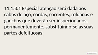 11.1.3.1 Especial atenção será dada aos
cabos de aço, cordas, correntes, roldanas e
ganchos que deverão ser inspecionados,
permanentemente, substituindo-se as suas
partes defeituosas
 