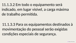 11.1.3.2 Em todo o equipamento será
indicado, em lugar visível, a carga máxima
de trabalho permitida.
11.1.3.3 Para os equipamentos destinados à
movimentação do pessoal serão exigidas
condições especiais de segurança.
 