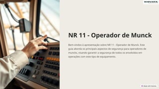 NR 11 - Operador de Munck
Bem-vindos à apresentação sobre NR 11 - Operador de Munck. Este
guia aborda os principais aspectos de segurança para operadores de
muncks, visando garantir a segurança de todos os envolvidos em
operações com este tipo de equipamento.
 