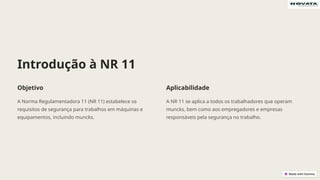 Introdução à NR 11
Objetivo
A Norma Regulamentadora 11 (NR 11) estabelece os
requisitos de segurança para trabalhos em máquinas e
equipamentos, incluindo muncks.
Aplicabilidade
A NR 11 se aplica a todos os trabalhadores que operam
muncks, bem como aos empregadores e empresas
responsáveis pela segurança no trabalho.
 