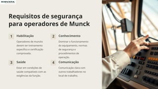 Requisitos de segurança
para operadores de Munck
1 Habilitação
Operadores de muncks
devem ter treinamento
específico e certificação
comprovada.
2 Conhecimento
Dominar o funcionamento
do equipamento, normas
de segurança e
procedimentos de
operação.
3 Saúde
Estar em condições de
saúde compatíveis com as
exigências da função.
4 Comunicação
Comunicação clara com
outros trabalhadores no
local de trabalho.
 