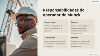Responsabilidades do
operador de Munck
Inspecionar
Verificar a integridade do
munck antes de iniciar a
operação.
Operar
Utilizar o munck de forma
segura e responsável,
seguindo as normas e
procedimentos.
Comunicar
Reportar qualquer problema
ou condição de risco durante
a operação.
Manter
Colaborar na manutenção
preventiva e corretiva do
equipamento.
 