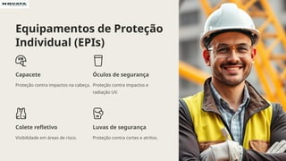 Equipamentos de Proteção
Individual (EPIs)
Capacete
Proteção contra impactos na cabeça.
Óculos de segurança
Proteção contra impactos e
radiação UV.
Colete refletivo
Visibilidade em áreas de risco.
Luvas de segurança
Proteção contra cortes e atritos.
 