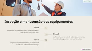 Inspeção e manutenção dos equipamentos
1
Diária
Inspecionar visualmente o munck, verificando freios,
luzes, sinalização e outros itens.
2 Mensal
Verificar o funcionamento de todos os componentes,
incluindo cabos, ganchos e sistemas hidráulicos.
3
Anual
Inspeção completa e detalhada por profissional
qualificado, incluindo testes de carga.
 