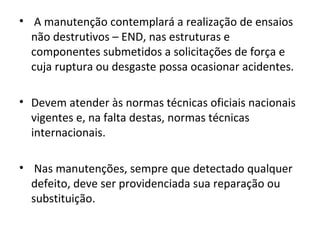 • A manutenção contemplará a realização de ensaios
  não destrutivos – END, nas estruturas e
  componentes submetidos a solicitações de força e
  cuja ruptura ou desgaste possa ocasionar acidentes.

• Devem atender às normas técnicas oficiais nacionais
  vigentes e, na falta destas, normas técnicas
  internacionais.

• Nas manutenções, sempre que detectado qualquer
  defeito, deve ser providenciada sua reparação ou
  substituição.
 