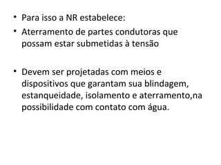 • Para isso a NR estabelece:
• Aterramento de partes condutoras que
  possam estar submetidas à tensão

• Devem ser projetadas com meios e
  dispositivos que garantam sua blindagem,
  estanqueidade, isolamento e aterramento,na
  possibilidade com contato com água.
 