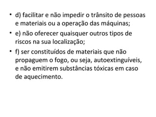 • d) facilitar e não impedir o trânsito de pessoas
  e materiais ou a operação das máquinas;
• e) não oferecer quaisquer outros tipos de
  riscos na sua localização;
• f) ser constituídos de materiais que não
  propaguem o fogo, ou seja, autoextinguíveis,
  e não emitirem substâncias tóxicas em caso
  de aquecimento.
 