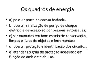 Os quadros de energia
• a) possuir porta de acesso fechada.
• b) possuir sinalização de perigo de choque
  elétrico e de acesso só por pessoas autorizadas;
• c) ser mantidos em bom estado de conservação,
  limpos e livres de objetos e ferramentas;
• d) possuir proteção e identificação dos circuitos.
• e) atender ao grau de proteção adequado em
  função do ambiente de uso.
 