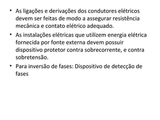 • As ligações e derivações dos condutores elétricos
  devem ser feitas de modo a assegurar resistência
  mecânica e contato elétrico adequado.
• As instalações elétricas que utilizem energia elétrica
  fornecida por fonte externa devem possuir
  dispositivo protetor contra sobrecorrente, e contra
  sobretensão.
• Para inversão de fases: Dispositivo de detecção de
  fases
 