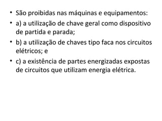• São proibidas nas máquinas e equipamentos:
• a) a utilização de chave geral como dispositivo
  de partida e parada;
• b) a utilização de chaves tipo faca nos circuitos
  elétricos; e
• c) a existência de partes energizadas expostas
  de circuitos que utilizam energia elétrica.
 