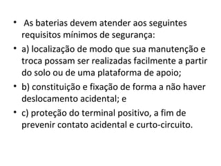 • As baterias devem atender aos seguintes
  requisitos mínimos de segurança:
• a) localização de modo que sua manutenção e
  troca possam ser realizadas facilmente a partir
  do solo ou de uma plataforma de apoio;
• b) constituição e fixação de forma a não haver
  deslocamento acidental; e
• c) proteção do terminal positivo, a fim de
  prevenir contato acidental e curto-circuito.
 
