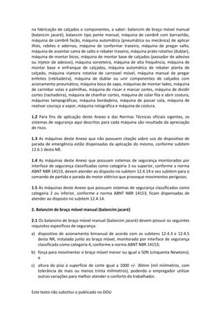 Este texto não substitui o publicado no DOU
na fabricação de calçados e componentes, a saber: balancim de braço móvel manual
(balancim jacaré), balancim tipo ponte manual, máquina de cambrê com borrachão,
máquina de cambrê facão, máquina automática (pneumática ou mecânica) de aplicar
ilhós, rebites e adornos, máquina de conformar traseiro, máquina de pregar salto,
máquina de assentar cama de salto e rebater traseiro, máquina prato rotativo (dublar),
máquina de montar bicos, máquina de montar base de calçados (passador de adesivo
ou injetor de adesivo), máquina sorveteira, máquina de alta frequência, máquina de
montar base e enfranque de calçados, máquina automática de rebater planta de
calçado, máquina injetora rotativa de carrossel móvel, máquina manual de pregar
enfeites (rebitadeira), máquina de dublar ou unir componentes de calçados com
acionamento pneumático, máquina boca de sapo, máquinas de montar lados, máquina
de carimbar solas e palmilhas, máquina de riscar e marcar cortes, máquina de dividir
cortes (rachadeira), máquina de chanfrar cortes, máquina de colar fita e abrir costura,
máquinas tampográficas, máquina bordadeira, máquina de passar cola, máquina de
reativar couraça a vapor, máquina rotográfica e máquina de costura.
1.2 Para fins de aplicação deste Anexo e das Normas Técnicas oficiais vigentes, os
sistemas de segurança aqui descritos para cada máquina são resultado da apreciação
de risco.
1.3 As máquinas deste Anexo que não possuem citação sobre uso de dispositivo de
parada de emergência estão dispensadas da aplicação do mesmo, conforme subitem
12.6.1 desta NR.
1.4 As máquinas deste Anexo que possuam sistemas de segurança monitorados por
interface de segurança classificadas como categoria 3 ou superior, conforme a norma
ABNT NBR 14153, devem atender ao disposto no subitem 12.4.14 e seu subitem para o
comando de partida e parada do motor elétrico que provoque movimentos perigosos.
1.5 As máquinas deste Anexo que possuam sistemas de segurança classificados como
categoria 2 ou inferior, conforme a norma ABNT NBR 14153, ficam dispensadas de
atender ao disposto no subitem 12.4.14.
2. Balancim de braço móvel manual (balancim jacaré)
2.1 Os balancins de braço móvel manual (balancim jacaré) devem possuir os seguintes
requisitos específicos de segurança:
a) dispositivo de acionamento bimanual de acordo com os subitens 12.4.3 e 12.4.5
desta NR, instalado junto ao braço móvel, monitorado por interface de segurança
classificada como categoria 4, conforme a norma ABNT NBR 14153;
b) força para movimentar o braço móvel menor ou igual a 50N (cinquenta Newtons);
e
c) altura do piso à superfície de corte igual a 1000 +/- 30mm (mil milímetros, com
tolerância de mais ou menos trinta milímetros), podendo o empregador utilizar
outras variações para melhor atender o conforto do trabalhador.
 