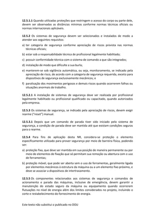 Este texto não substitui o publicado no DOU
12.5.1.1 Quando utilizadas proteções que restringem o acesso do corpo ou parte dele,
devem ser observadas as distâncias mínimas conforme normas técnicas oficiais ou
normas internacionais aplicáveis.
12.5.2 Os sistemas de segurança devem ser selecionados e instalados de modo a
atender aos seguintes requisitos:
a) ter categoria de segurança conforme apreciação de riscos prevista nas normas
técnicas oficiais;
b) estar sob a responsabilidade técnica de profissional legalmente habilitado;
c) possuir conformidade técnica com o sistema de comando a que são integrados;
d) instalação de modo que dificulte a sua burla;
e) manterem-se sob vigilância automática, ou seja, monitoramento, se indicado pela
apreciação de risco, de acordo com a categoria de segurança requerida, exceto para
dispositivos de segurança exclusivamente mecânicos; e
f) paralisação dos movimentos perigosos e demais riscos quando ocorrerem falhas ou
situações anormais de trabalho.
12.5.2.1 A instalação de sistemas de segurança deve ser realizada por profissional
legalmente habilitado ou profissional qualificado ou capacitado, quando autorizados
pela empresa.
12.5.3 Os sistemas de segurança, se indicado pela apreciação de riscos, devem exigir
rearme (“reset”) manual.
12.5.3.1 Depois que um comando de parada tiver sido iniciado pelo sistema de
segurança, a condição de parada deve ser mantida até que existam condições seguras
para o rearme.
12.5.4 Para fins de aplicação desta NR, considera-se proteção o elemento
especificamente utilizado para prover segurança por meio de barreira física, podendo
ser:
a) proteção fixa, que deve ser mantida em sua posição de maneira permanente ou por
meio de elementos de fixação que só permitam sua remoção ou abertura com o uso
de ferramentas;
b) proteção móvel, que pode ser aberta sem o uso de ferramentas, geralmente ligada
por elementos mecânicos à estrutura da máquina ou a um elemento fixo próximo, e
deve se associar a dispositivos de intertravamento.
12.5.5 Os componentes relacionados aos sistemas de segurança e comandos de
acionamento e parada das máquinas, inclusive de emergência, devem garantir a
manutenção do estado seguro da máquina ou equipamento quando ocorrerem
flutuações no nível de energia além dos limites considerados no projeto, incluindo o
corte e restabelecimento do fornecimento de energia.
 