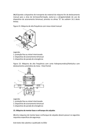 Este texto não substitui o publicado no DOU
14.2 Quando o dispositivo de transporte do material da máquina for de deslocamento
manual para a área de termoconformação, exclui-se a obrigatoriedade do uso do
dispositivo de acionamento bimanual, previsto na alínea “b” do subitem 14.1 deste
Anexo.
Figura 21: Máquina de alta frequência com mesa móvel manual
Legenda:
1. proteção fixa ou móvel intertravada
2. dispositivo de acionamento bimanual
3. dispositivo de parada de emergência
Figura 22: Máquina de alta frequência com corte hidropneumática/hidráulica com
deslocamento automático da mesa - Vista frontal
Legenda:
1. proteção fixa ou móvel intertravada
2. dispositivo de acionamento bimanual
3. dispositivo de parada de emergência
15. Máquina de montar base e enfranque de calçados
15.1 As máquinas de montar base e enfranque de calçados devem possuir os seguintes
requisitos específicos de segurança:
 
