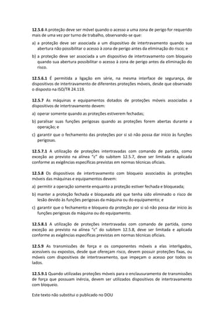 Este texto não substitui o publicado no DOU
12.5.6 A proteção deve ser móvel quando o acesso a uma zona de perigo for requerido
mais de uma vez por turno de trabalho, observando-se que:
a) a proteção deve ser associada a um dispositivo de intertravamento quando sua
abertura não possibilitar o acesso à zona de perigo antes da eliminação do risco; e
b) a proteção deve ser associada a um dispositivo de intertravamento com bloqueio
quando sua abertura possibilitar o acesso à zona de perigo antes da eliminação do
risco.
12.5.6.1 É permitida a ligação em série, na mesma interface de segurança, de
dispositivos de intertravamento de diferentes proteções móveis, desde que observado
o disposto na ISO/TR 24.119.
12.5.7 As máquinas e equipamentos dotados de proteções móveis associadas a
dispositivos de intertravamento devem:
a) operar somente quando as proteções estiverem fechadas;
b) paralisar suas funções perigosas quando as proteções forem abertas durante a
operação; e
c) garantir que o fechamento das proteções por si só não possa dar início às funções
perigosas.
12.5.7.1 A utilização de proteções intertravadas com comando de partida, como
exceção ao previsto na alínea “c” do subitem 12.5.7, deve ser limitada e aplicada
conforme as exigências específicas previstas em normas técnicas oficiais.
12.5.8 Os dispositivos de intertravamento com bloqueio associados às proteções
móveis das máquinas e equipamentos devem:
a) permitir a operação somente enquanto a proteção estiver fechada e bloqueada;
b) manter a proteção fechada e bloqueada até que tenha sido eliminado o risco de
lesão devido às funções perigosas da máquina ou do equipamento; e
c) garantir que o fechamento e bloqueio da proteção por si só não possa dar início às
funções perigosas da máquina ou do equipamento.
12.5.8.1 A utilização de proteções intertravadas com comando de partida, como
exceção ao previsto na alínea “c” do subitem 12.5.8, deve ser limitada e aplicada
conforme as exigências específicas previstas em normas técnicas oficiais.
12.5.9 As transmissões de força e os componentes móveis a elas interligados,
acessíveis ou expostos, desde que ofereçam risco, devem possuir proteções fixas, ou
móveis com dispositivos de intertravamento, que impeçam o acesso por todos os
lados.
12.5.9.1 Quando utilizadas proteções móveis para o enclausuramento de transmissões
de força que possuam inércia, devem ser utilizados dispositivos de intertravamento
com bloqueio.
 