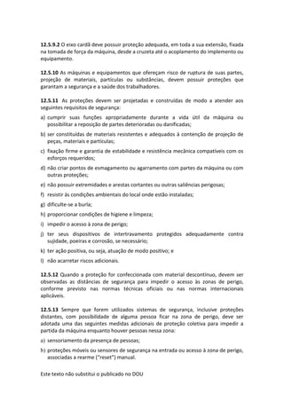 Este texto não substitui o publicado no DOU
12.5.9.2 O eixo cardã deve possuir proteção adequada, em toda a sua extensão, fixada
na tomada de força da máquina, desde a cruzeta até o acoplamento do implemento ou
equipamento.
12.5.10 As máquinas e equipamentos que ofereçam risco de ruptura de suas partes,
projeção de materiais, partículas ou substâncias, devem possuir proteções que
garantam a segurança e a saúde dos trabalhadores.
12.5.11 As proteções devem ser projetadas e construídas de modo a atender aos
seguintes requisitos de segurança:
a) cumprir suas funções apropriadamente durante a vida útil da máquina ou
possibilitar a reposição de partes deterioradas ou danificadas;
b) ser constituídas de materiais resistentes e adequados à contenção de projeção de
peças, materiais e partículas;
c) fixação firme e garantia de estabilidade e resistência mecânica compatíveis com os
esforços requeridos;
d) não criar pontos de esmagamento ou agarramento com partes da máquina ou com
outras proteções;
e) não possuir extremidades e arestas cortantes ou outras saliências perigosas;
f) resistir às condições ambientais do local onde estão instaladas;
g) dificulte-se a burla;
h) proporcionar condições de higiene e limpeza;
i) impedir o acesso à zona de perigo;
j) ter seus dispositivos de intertravamento protegidos adequadamente contra
sujidade, poeiras e corrosão, se necessário;
k) ter ação positiva, ou seja, atuação de modo positivo; e
l) não acarretar riscos adicionais.
12.5.12 Quando a proteção for confeccionada com material descontínuo, devem ser
observadas as distâncias de segurança para impedir o acesso às zonas de perigo,
conforme previsto nas normas técnicas oficiais ou nas normas internacionais
aplicáveis.
12.5.13 Sempre que forem utilizados sistemas de segurança, inclusive proteções
distantes, com possibilidade de alguma pessoa ficar na zona de perigo, deve ser
adotada uma das seguintes medidas adicionais de proteção coletiva para impedir a
partida da máquina enquanto houver pessoas nessa zona:
a) sensoriamento da presença de pessoas;
b) proteções móveis ou sensores de segurança na entrada ou acesso à zona de perigo,
associadas a rearme (“reset”) manual.
 