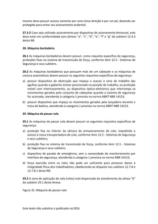 Este texto não substitui o publicado no DOU
mesmo deve possuir acesso somente por uma única direção e por um pé, devendo ser
protegido para evitar seu acionamento acidental.
27.3.2 Caso seja utilizado acionamento por dispositivo de acionamento bimanual, este
deve estar em conformidade com alíneas “a”, “c”, “d”, “e”, “f” e “g” do subitem 12.4.3
desta NR.
28. Máquina bordadeira
28.1 As máquinas bordadeiras devem possuir, como requisito específico de segurança,
proteções fixas no sistema de transmissão de força, conforme item 12.5 - Sistemas de
Segurança e seus subitens.
28.2 As máquinas bordadeiras que possuam mais de um cabeçote e as máquinas de
costura automáticas devem possuir os seguintes requisitos específicos de segurança:
a) possuir dispositivo de obstrução que impeça o acesso à zona de trabalho das
agulhas quando o gabarito estiver posicionado na posição de trabalho, ou proteção
móvel com intertravamento, ou dispositivo óptico-eletrônico que interrompa os
movimentos gerados pelo conjunto de cabeçotes quando o sistema de segurança
for acionado, atendendo à categoria 1 prevista na norma ABNT NBR 14153;
b) possuir dispositivo que impeça os movimentos gerados pela lançadeira durante a
troca de bobina, atendendo à categoria 1 prevista na norma ABNT NBR 14153.
29. Máquina de passar cola
29.1 As máquinas de passar cola devem possuir os seguintes requisitos específicos de
segurança:
a) proteção fixa no interior da câmara de armazenamento de cola, impedindo o
acesso à rosca transportadora de cola, conforme item 12.5 - Sistemas de Segurança
e seus subitens;
b) proteção fixa no sistema de transmissão de força, conforme item 12.5 - Sistemas
de Segurança e seus subitens;
c) dispositivo de parada de emergência, sem a necessidade de monitoramento por
interface de segurança, atendendo à categoria 1 prevista na norma NBR 14153;
d) força exercida entre os rolos não pode ser suficiente para provocar danos à
integridade física dos trabalhadores, obedecendo ao disposto nos subitens 12.7.8 e
12.7.8.1 desta NR.
29.2 A zona de aplicação de cola (rolos) está dispensada do atendimento da alínea “b”
do subitem 29.1 deste Anexo.
Figura 31: Máquina de passar cola
 