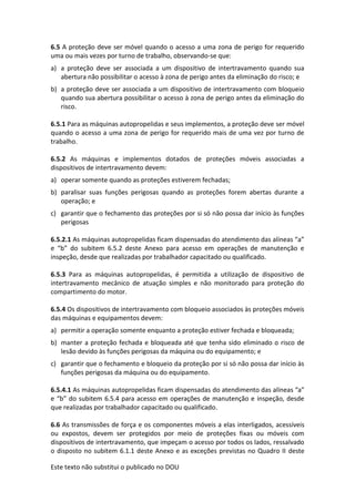 Este texto não substitui o publicado no DOU
6.5 A proteção deve ser móvel quando o acesso a uma zona de perigo for requerido
uma ou mais vezes por turno de trabalho, observando-se que:
a) a proteção deve ser associada a um dispositivo de intertravamento quando sua
abertura não possibilitar o acesso à zona de perigo antes da eliminação do risco; e
b) a proteção deve ser associada a um dispositivo de intertravamento com bloqueio
quando sua abertura possibilitar o acesso à zona de perigo antes da eliminação do
risco.
6.5.1 Para as máquinas autopropelidas e seus implementos, a proteção deve ser móvel
quando o acesso a uma zona de perigo for requerido mais de uma vez por turno de
trabalho.
6.5.2 As máquinas e implementos dotados de proteções móveis associadas a
dispositivos de intertravamento devem:
a) operar somente quando as proteções estiverem fechadas;
b) paralisar suas funções perigosas quando as proteções forem abertas durante a
operação; e
c) garantir que o fechamento das proteções por si só não possa dar início às funções
perigosas
6.5.2.1 As máquinas autopropelidas ficam dispensadas do atendimento das alíneas “a”
e “b” do subitem 6.5.2 deste Anexo para acesso em operações de manutenção e
inspeção, desde que realizadas por trabalhador capacitado ou qualificado.
6.5.3 Para as máquinas autopropelidas, é permitida a utilização de dispositivo de
intertravamento mecânico de atuação simples e não monitorado para proteção do
compartimento do motor.
6.5.4 Os dispositivos de intertravamento com bloqueio associados às proteções móveis
das máquinas e equipamentos devem:
a) permitir a operação somente enquanto a proteção estiver fechada e bloqueada;
b) manter a proteção fechada e bloqueada até que tenha sido eliminado o risco de
lesão devido às funções perigosas da máquina ou do equipamento; e
c) garantir que o fechamento e bloqueio da proteção por si só não possa dar início às
funções perigosas da máquina ou do equipamento.
6.5.4.1 As máquinas autopropelidas ficam dispensadas do atendimento das alíneas “a”
e “b” do subitem 6.5.4 para acesso em operações de manutenção e inspeção, desde
que realizadas por trabalhador capacitado ou qualificado.
6.6 As transmissões de força e os componentes móveis a elas interligados, acessíveis
ou expostos, devem ser protegidos por meio de proteções fixas ou móveis com
dispositivos de intertravamento, que impeçam o acesso por todos os lados, ressalvado
o disposto no subitem 6.1.1 deste Anexo e as exceções previstas no Quadro II deste
 