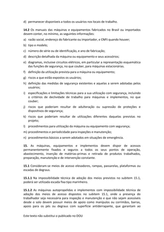Este texto não substitui o publicado no DOU
d) permanecer disponíveis a todos os usuários nos locais de trabalho.
14.2 Os manuais das máquinas e equipamentos fabricados no Brasil ou importados
devem conter, no mínimo, as seguintes informações:
a) razão social, endereço do fabricante ou importador, e CNPJ quando houver;
b) tipo e modelo;
c) número de série ou de identificação, e ano de fabricação;
d) descrição detalhada da máquina ou equipamento e seus acessórios;
e) diagramas, inclusive circuitos elétricos, em particular a representação esquemática
das funções de segurança, no que couber, para máquinas estacionárias.
f) definição da utilização prevista para a máquina ou equipamento;
g) riscos a que estão expostos os usuários;
h) definição das medidas de segurança existentes e aquelas a serem adotadas pelos
usuários;
i) especificações e limitações técnicas para a sua utilização com segurança, incluindo
o critérios de declividade de trabalho para máquinas e implementos, no que
couber;
j) riscos que poderiam resultar de adulteração ou supressão de proteções e
dispositivos de segurança;
k) riscos que poderiam resultar de utilizações diferentes daquelas previstas no
projeto;
l) procedimentos para utilização da máquina ou equipamento com segurança;
m) procedimentos e periodicidade para inspeções e manutenção;
n) procedimentos básicos a serem adotados em situações de emergência.
15. As máquinas, equipamentos e implementos devem dispor de acessos
permanentemente fixados e seguros a todos os seus pontos de operação,
abastecimento, inserção de matérias-primas e retirada de produtos trabalhados,
preparação, manutenção e de intervenção constante.
15.1 Consideram-se meios de acesso elevadores, rampas, passarelas, plataformas ou
escadas de degraus.
15.1.1 Na impossibilidade técnica de adoção dos meios previstos no subitem 15.1,
poderá ser utilizada escada fixa tipo marinheiro.
15.1.2 As máquinas autopropelidas e implementos com impossibilidade técnica de
adoção dos meios de acesso dispostos no subitem 15.1, onde a presença do
trabalhador seja necessária para inspeção e manutenção e que não sejam acessíveis
desde o solo devem possuir meios de apoio como manípulos ou corrimãos, barras,
apoio para os pés ou degraus com superfície antiderrapante, que garantam ao
 