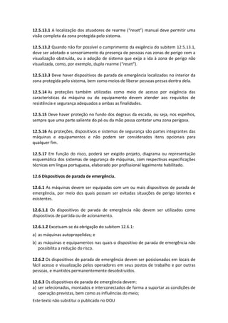 Este texto não substitui o publicado no DOU
12.5.13.1 A localização dos atuadores de rearme (“reset”) manual deve permitir uma
visão completa da zona protegida pelo sistema.
12.5.13.2 Quando não for possível o cumprimento da exigência do subitem 12.5.13.1,
deve ser adotado o sensoriamento da presença de pessoas nas zonas de perigo com a
visualização obstruída, ou a adoção de sistema que exija a ida à zona de perigo não
visualizada, como, por exemplo, duplo rearme (“reset”).
12.5.13.3 Deve haver dispositivos de parada de emergência localizados no interior da
zona protegida pelo sistema, bem como meios de liberar pessoas presas dentro dela.
12.5.14 As proteções também utilizadas como meio de acesso por exigência das
características da máquina ou do equipamento devem atender aos requisitos de
resistência e segurança adequados a ambas as finalidades.
12.5.15 Deve haver proteção no fundo dos degraus da escada, ou seja, nos espelhos,
sempre que uma parte saliente do pé ou da mão possa contatar uma zona perigosa.
12.5.16 As proteções, dispositivos e sistemas de segurança são partes integrantes das
máquinas e equipamentos e não podem ser considerados itens opcionais para
qualquer fim.
12.5.17 Em função do risco, poderá ser exigido projeto, diagrama ou representação
esquemática dos sistemas de segurança de máquinas, com respectivas especificações
técnicas em língua portuguesa, elaborado por profissional legalmente habilitado.
12.6 Dispositivos de parada de emergência.
12.6.1 As máquinas devem ser equipadas com um ou mais dispositivos de parada de
emergência, por meio dos quais possam ser evitadas situações de perigo latentes e
existentes.
12.6.1.1 Os dispositivos de parada de emergência não devem ser utilizados como
dispositivos de partida ou de acionamento.
12.6.1.2 Excetuam-se da obrigação do subitem 12.6.1:
a) as máquinas autopropelidas; e
b) as máquinas e equipamentos nas quais o dispositivo de parada de emergência não
possibilita a redução do risco.
12.6.2 Os dispositivos de parada de emergência devem ser posicionados em locais de
fácil acesso e visualização pelos operadores em seus postos de trabalho e por outras
pessoas, e mantidos permanentemente desobstruídos.
12.6.3 Os dispositivos de parada de emergência devem:
a) ser selecionados, montados e interconectados de forma a suportar as condições de
operação previstas, bem como as influências do meio;
 