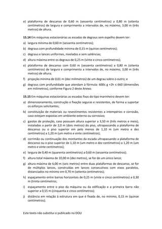 Este texto não substitui o publicado no DOU
e) plataforma de descanso de 0,60 m (sessenta centímetros) a 0,80 m (oitenta
centímetros) de largura e comprimento a intervalos de, no máximo, 3,00 m (três
metros) de altura.
15.14 Em máquinas estacionárias as escadas de degraus sem espelho devem ter:
a) largura mínima de 0,60 m (sessenta centímetros);
b) degraus com profundidade mínima de 0,15 m (quinze centímetros);
c) degraus e lances uniformes, nivelados e sem saliências;
d) altura máxima entre os degraus de 0,25 m (vinte e cinco centímetros);
e) plataforma de descanso com 0,60 m (sessenta centímetros) a 0,80 m (oitenta
centímetros) de largura e comprimento a intervalos de, no máximo, 3,00 m (três
metros) de altura;
f) projeção mínima de 0,01 m (dez milímetros) de um degrau sobre o outro; e
g) degraus com profundidade que atendam à fórmula: 600≤ g +2h ≤ 660 (dimensões
em milímetros), conforme Figura 2 deste Anexo.
15.15 Em máquinas estacionárias as escadas fixas do tipo marinheiro devem ter:
a) dimensionamento, construção e fixação seguras e resistentes, de forma a suportar
os esforços solicitantes;
b) constituição de materiais ou revestimentos resistentes a intempéries e corrosão,
caso estejam expostas em ambiente externo ou corrosivo;
c) gaiolas de proteção, caso possuam altura superior a 3,50 m (três metros e meio),
instaladas a partir de 2,0 m (dois metros) do piso, ultrapassando a plataforma de
descanso ou o piso superior em pelo menos de 1,10 m (um metro e dez
centímetros) a 1,20 m (um metro e vinte centímetros);
d) corrimão ou continuação dos montantes da escada ultrapassando a plataforma de
descanso ou o piso superior de 1,10 m (um metro e dez centímetros) a 1,20 m (um
metro e vinte centímetros);
e) largura de 0,40 m (quarenta centímetros) a 0,60 m (sessenta centímetros);
f) altura total máxima de 10,00 m (dez metros), se for de um único lance;
g) altura máxima de 6,00 m (seis metros) entre duas plataformas de descanso, se for
de múltiplos lances, construídas em lances consecutivos com eixos paralelos,
distanciados no mínimo em 0,70 m (setenta centímetros);
h) espaçamento entre barras horizontais de 0,25 m (vinte e cinco centímetros) a 0,30
m (trinta centímetros;
i) espaçamento entre o piso da máquina ou da edificação e a primeira barra não
superior a 0,55 m (cinquenta e cinco centímetros);
j) distância em relação à estrutura em que é fixada de, no mínimo, 0,15 m (quinze
centímetros);
 
