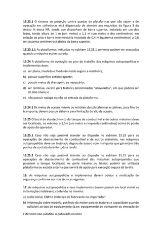 Este texto não substitui o publicado no DOU
15.23.1 O sistema de proteção contra quedas de plataformas que não sejam a de
operação em colhedoras está dispensado de atender aos requisitos da figura 3 do
Anexo III dessa NR, desde que disponham de barra superior, instalada em um dos
lados, tendo altura de 1 m (um metro) a 1,1 m (um metro e dez centímetros) em
relação ao piso e barra intermediária instalada de 0,4 m (quarenta centímetros) a 0,6
m (sessenta centímetros) abaixo da barra superior.
15.23.1.1 As plataformas indicadas no subitem 15.23.1 somente podem ser acessadas
quando a máquina estiver parada.
15.24 A plataforma de operação ou piso de trabalho das máquinas autopropelidas e
implementos deve:
a) ser plana, nivelada e fixada de modo seguro e resistente;
b) possuir superfície antiderrapante;
c) possuir meios de drenagem, se necessário;
d) ser contínua, exceto para tratores denominados “acavalados”, em que poderá ser
de dois níveis; e
e) não possuir rodapé no vão de entrada da plataforma.
15.24.1 Os meios de acesso móveis ou retráteis das plataformas e cabines, para fins de
transporte, devem possuir sistema para limitação do vão de acesso.
15.25 O bocal de abastecimento do tanque de combustível e de outros materiais deve
ser localizado, no máximo, a 1,5m (um metro e cinquenta centímetros) acima do ponto
de apoio do operador.
15.25.1 Caso não seja possível atender ao disposto no subitem 15.25 para as
operações de abastecimento de combustível e de outros materiais, nas máquinas
autopropelidas deve ser instalado degrau de acesso com manípulos que garantam três
pontos de contato durante toda a tarefa.
15.25.2 Caso não seja possível atender ao disposto no subitem 15.25 para as
operações de abastecimento de combustível das máquinas autopropelidas que
possuam o tanque localizado na parte traseira ou lateral, poderá ser utilizada
plataforma ou escada externa que servirá de apoio para execução segura da tarefa.
16. As máquinas autopropelidas e implementos devem adotar a sinalização de
segurança conforme normas técnicas vigentes.
17. As máquinas autopropelidas e seus implementos devem possuir em local visível as
informações indeléveis, contendo no mínimo:
a) razão social, CNPJ e endereço do fabricante ou importador;
b) informação sobre modelo, potência do motor para os tratores e capacidade quando
aplicável ao tipo de equipamento (p.ex: equipamento de transporte ou elevação de
 
