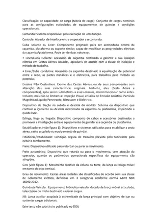 Este texto não substitui o publicado no DOU
Classificação de capacidade de carga (tabela de carga): Conjunto de cargas nominais
para as configurações estipuladas de equipamentos de guindar e condições
operacionais.
Comando: Sistema responsável pela execução de uma função.
Controle: Atuador de interface entre o operador e o comando.
Cuba isolante ou Liner: Componente projetado para ser acomodado dentro da
caçamba, plataforma ou suporte similar, capaz de modificar as propriedades elétricas
da caçamba/plataforma. Pode ser de duas naturezas:
• Liner/Cuba Isolante: Acessório da caçamba destinado a garantir a sua isolação
elétrica em Cestas Aéreas Isoladas, aplicáveis de acordo com a classe de isolação e
método de trabalho.
• Liner/Cuba condutiva: Acessório da caçamba destinado à equalização de potencial
entre a rede, as partes metálicas e o eletricista, para trabalhos pelo método ao
potencial.
Ensaios Não Destrutivos: Exame das Cestas Aéreas ou de seus componentes sem
alteração das suas características originais. Portanto, eles (Cesta Aérea e
componentes), após serem submetidos a esses ensaios, devem funcionar como antes.
Incluem, mas não se limitam a: Inspeção Visual, ensaios de Emissão Acústica, Partícula
Magnética/Líquido Penetrante, Ultrassom e Dielétrico.
Dispositivo de tração na subida e descida do moitão: Sistema ou dispositivo que
controle o içamento ou descida motorizada da caçamba ou plataforma, impedindo a
queda livre.
Eslinga, linga ou lingada: Dispositivo composto de cabos e acessórios destinados a
promover a interligação entre o equipamento de guindar e a caçamba ou plataforma.
Estabilizadores (vide figura 1): Dispositivos e sistemas utilizados para estabilizar a cesta
aérea, cesto acoplado ou equipamento de guindar.
Estabilizar/estabilidade: Condição segura de trabalho prevista pelo fabricante para
evitar o tombamento.
Freio: Dispositivo utilizado para retardar ou parar o movimento.
Freio automático: Dispositivo que retarda ou para o movimento, sem atuação do
operador, quando os parâmetros operacionais específicos do equipamento são
atingidos.
Giro (vide figura 1): Movimento rotativo da coluna ou torre, da lança ou braço móvel
em torno do eixo vertical.
Grau de isolamento: Cestas áreas isoladas são classificadas de acordo com sua classe
de isolamento elétrico, definidas em 3 categorias conforme norma ABNT NBR
16092:2012.
Guindaste Veicular: Equipamento hidráulico veicular dotado de braço móvel articulado,
telescópico ou misto destinado a elevar cargas.
JIB: Lança auxiliar acoplada à extremidade da lança principal com objetivo de içar ou
sustentar cargas adicionais.
 