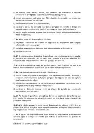 Este texto não substitui o publicado no DOU
b) ser usados como medida auxiliar, não podendo ser alternativa a medidas
adequadas de proteção ou a sistemas automáticos de segurança;
c) possuir acionadores projetados para fácil atuação do operador ou outros que
possam necessitar da sua utilização;
d) prevalecer sobre todos os outros comandos;
e) provocar a parada da operação ou processo perigoso em período de tempo tão
reduzido quanto tecnicamente possível, sem provocar riscos suplementares; e
f) ter sua função disponível e operacional a qualquer tempo, independentemente do
modo de operação;
12.6.4 A função parada de emergência não deve:
a) prejudicar a eficiência de sistemas de segurança ou dispositivos com funções
relacionadas com a segurança;
b) prejudicar qualquer meio projetado para resgatar pessoas acidentadas; e
c) gerar risco adicional.
12.6.5 O acionamento do dispositivo de parada de emergência deve também resultar
na retenção do acionador, de tal forma que, quando a ação no acionador for
descontinuada, este se mantenha retido até que seja desacionado.
12.6.5.1 O desacionamento deve ser possível apenas como resultado de uma ação
manual intencionada sobre o acionador, por meio de manobra apropriada.
12.6.6 Quando usados acionadores do tipo cabo, deve-se:
a) utilizar chaves de parada de emergência que trabalhem tracionadas, de modo a
cessarem automaticamente as funções perigosas da máquina em caso de ruptura
ou afrouxamento dos cabos;
b) considerar o deslocamento e a força aplicada nos acionadores, necessários para a
atuação das chaves de parada de emergência; e
c) obedecer à distância máxima entre as chaves de parada de emergência
recomendada pelo fabricante.
12.6.7 As chaves de parada de emergência devem ser localizadas de tal forma que
todo o cabo de acionamento seja visível a partir da posição de desacionamento da
parada de emergência.
12.6.7.1 Se não for possível o cumprimento da exigência do subitem 12.6.7, deve-se
garantir que, após a atuação e antes do desacionamento, a máquina ou equipamento
seja inspecionado em toda a extensão do cabo.
12.6.8 A parada de emergência deve exigir rearme ou reset manual a ser realizado
somente após a correção do evento que motivou o acionamento da parada de
emergência.
 