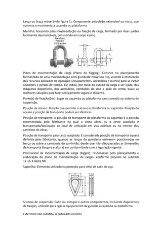 Este texto não substitui o publicado no DOU
Lança ou braço móvel (vide figura 1): Componente articulado, extensível ou misto, que
sustenta e movimenta a caçamba ou plataforma.
Manilha: Acessório para movimentação ou fixação de carga, formado por duas partes
facilmente desmontáveis, consistindo em corpo e pino.
Plano de movimentação de carga (Plano de Rigging): Consiste no planejamento
formalizado de uma movimentação com guindaste móvel ou fixo, visando à otimização
dos recursos aplicados na operação (equipamentos, acessórios e outros) para se evitar
acidentes e perdas de tempo. Ele indica, por meio do estudo da carga a ser içada, das
máquinas disponíveis, dos acessórios, condições do solo e ação do vento, quais as
melhores soluções para fazer um içamento seguro e eficiente.
Ponto(s) de fixação(ões): Lugar na caçamba ou plataforma para conexão ao sistema de
suspensão.
Posição de acesso: Posição que permite o acesso à plataforma ou caçamba. Posição de
acesso e posição de transporte podem ser idênticas.
Posição de transporte: A posição de transporte da plataforma ou caçamba é a posição
recomendada pelo fabricante na qual a cesta aérea ou o cesto acoplado é
transportado/deslocado ao local de utilização em vias públicas ou no interior dos
canteiros de obras.
Posição de transporte para cesto acoplado: É considerada posição de transporte aquela
definida pelo fabricante, quando as lanças do guindaste estiverem posicionadas no
berço ou sobre a carroceria do caminhão, desde que não ultrapassadas as dimensões
de transporte (largura e altura) em conformidade com a legislação vigente.
Profissional de movimentação de carga (Rigger): responsável pelo planejamento e
elaboração do plano de movimentação de cargas, conforme previsto no subitem
12.16.3 desta NR.
Sapatilha: Elemento utilizado na proteção para olhal de cabo de aço.
Sistema de suspensão: Cabo ou eslingas e outros componentes, incluindo dispositivos
de fixação, utilizado para ligar o equipamento de guindar à caçamba ou plataforma.
 