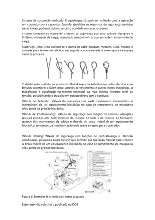 Este texto não substitui o publicado no DOU
Sistema de suspensão dedicado: É aquele que só pode ser utilizado para a operação
em conjunto com a caçamba. Quando atendidos os requisitos de segurança previstos
neste Anexo, pode ser dotado de cesto acoplado ou cesto suspenso.
Sistema limitador de momento: Sistema de segurança que atua quando alcançado o
limite do momento de carga, impedindo os movimentos que aumentem o momento de
carga.
Superlaço: Olhal feito abrindo-se a ponta do cabo em duas metades. Uma metade é
curvada para formar um olhal, e em seguida a outra metade é entrelaçada no espaço
vazio da primeira.
Trabalho pelo método ao potencial: Metodologia de trabalho em redes elétricas com
tensões superiores a 60kV, onde, através de vestimentas e outros meios específicos, o
trabalhador é equalizado no mesmo potencial da rede elétrica (mesmo nível de
tensão), possibilitando o trabalho em contato direto com o condutor.
Válvula de Retenção: Válvula de segurança que evita movimentos involuntários e
indesejáveis de um equipamento hidráulico no caso de rompimento de mangueira
e/ou perda de pressão hidráulica.
Válvula de Contrabalanço: Válvula de segurança com função de eliminar oscilações
(pulsos) gerados pela ação dinâmica do impulso de saída e do impulso de frenagem,
quando dos movimentos de subida e descida do braço móvel de um equipamento
hidráulico, tornando sua movimentação mais suave e segura para o operador.
Válvula Holding: Válvula de segurança com funções de contrabalanço e retenção
combinadas, possuindo ainda recurso que permite sua operação manual para recolher
o braço móvel de um equipamento hidráulico no caso de rompimento de mangueira
e/ou perda de pressão hidráulica.
Figura 1: Exemplo de arranjo com cesto acoplado
 