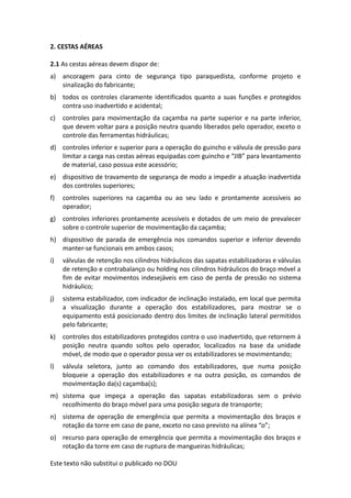 Este texto não substitui o publicado no DOU
2. CESTAS AÉREAS
2.1 As cestas aéreas devem dispor de:
a) ancoragem para cinto de segurança tipo paraquedista, conforme projeto e
sinalização do fabricante;
b) todos os controles claramente identificados quanto a suas funções e protegidos
contra uso inadvertido e acidental;
c) controles para movimentação da caçamba na parte superior e na parte inferior,
que devem voltar para a posição neutra quando liberados pelo operador, exceto o
controle das ferramentas hidráulicas;
d) controles inferior e superior para a operação do guincho e válvula de pressão para
limitar a carga nas cestas aéreas equipadas com guincho e “JIB” para levantamento
de material, caso possua este acessório;
e) dispositivo de travamento de segurança de modo a impedir a atuação inadvertida
dos controles superiores;
f) controles superiores na caçamba ou ao seu lado e prontamente acessíveis ao
operador;
g) controles inferiores prontamente acessíveis e dotados de um meio de prevalecer
sobre o controle superior de movimentação da caçamba;
h) dispositivo de parada de emergência nos comandos superior e inferior devendo
manter-se funcionais em ambos casos;
i) válvulas de retenção nos cilindros hidráulicos das sapatas estabilizadoras e válvulas
de retenção e contrabalanço ou holding nos cilindros hidráulicos do braço móvel a
fim de evitar movimentos indesejáveis em caso de perda de pressão no sistema
hidráulico;
j) sistema estabilizador, com indicador de inclinação instalado, em local que permita
a visualização durante a operação dos estabilizadores, para mostrar se o
equipamento está posicionado dentro dos limites de inclinação lateral permitidos
pelo fabricante;
k) controles dos estabilizadores protegidos contra o uso inadvertido, que retornem à
posição neutra quando soltos pelo operador, localizados na base da unidade
móvel, de modo que o operador possa ver os estabilizadores se movimentando;
l) válvula seletora, junto ao comando dos estabilizadores, que numa posição
bloqueie a operação dos estabilizadores e na outra posição, os comandos de
movimentação da(s) caçamba(s);
m) sistema que impeça a operação das sapatas estabilizadoras sem o prévio
recolhimento do braço móvel para uma posição segura de transporte;
n) sistema de operação de emergência que permita a movimentação dos braços e
rotação da torre em caso de pane, exceto no caso previsto na alínea “o”;
o) recurso para operação de emergência que permita a movimentação dos braços e
rotação da torre em caso de ruptura de mangueiras hidráulicas;
 