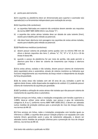 Este texto não substitui o publicado no DOU
p) ponto para aterramento.
2.2 A caçamba ou plataforma deve ser dimensionada para suportar e acomodar o(s)
operador(es) e as ferramentas indispensáveis para realização do serviço.
2.2.1 Caçambas (não condutivas):
a) as caçambas fabricadas em material não condutivo devem atender aos requisitos
da norma ABNT NBR 16092:2012 e seu Anexo “C”;
b) a caçamba das cestas aéreas isoladas deve ser dotada de cuba isolante (liner),
exceto para trabalho pelo método ao potencial;
c) não deve haver aberturas nem passagens nas caçambas de cestas aéreas isoladas,
exceto para trabalho pelo método ao potencial.
2.2.2 Plataformas metálicas (condutivas):
a) devem possuir sistema de proteção contra quedas com no mínimo 990 mm de
altura e demais requisitos dos itens 7, alíneas “a”, “b”, “d” e “e”, 8, 8.1 e 10 do
Anexo III desta NR;
b) quando o acesso da plataforma for por meio de portão, não pode permitir a
abertura para fora e deve ter sistema de travamento que impeça a abertura
acidental.
2.3 As cestas aéreas, isoladas e não isoladas, devem possuir sistema de nivelamento
da(s) caçamba(s) ativo e automático, através de sistema mecânico ou hidráulico que
funcione integradamente aos movimentos do braço móvel e independente da atuação
da força de gravidade.
2.3.1 As cestas áreas não isoladas com até 10 anos de uso, contados a partir da
vigência deste Anexo, estão dispensadas da exigência do subitem 2.3, podendo possuir
sistema de nivelamento da caçamba por gravidade.
2.3.2 É proibida a utilização de cestas aéreas não isoladas que não possuam sistema de
nivelamento da caçamba ativo e automático.
2.4 Para serviços em linhas, redes e instalações energizadas com tensões superiores a
1.000V, deve-se utilizar cesta aérea isolada, que possua o grau de isolamento,
categorias A, B ou C, conforme norma ABNT NBR 16092:2012, e devem ser adotadas
outras medidas de proteção coletivas para a prevenção do risco de choque elétrico,
nos termos da NR-10.
2.5 Para serviços em linhas, redes e instalações energizadas com tensões iguais ou
inferiores a 1.000V, a caçamba deve possuir isolação própria e ser equipada com cuba
isolante (liner), garantindo assim o grau de isolamento adequado, e devem ser
adotadas outras medidas de proteção coletivas para a prevenção do risco de choque
elétrico, nos termos da NR-10.
 
