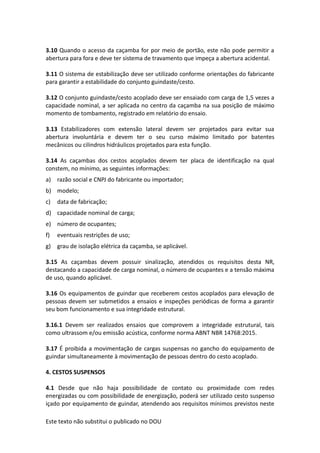 Este texto não substitui o publicado no DOU
3.10 Quando o acesso da caçamba for por meio de portão, este não pode permitir a
abertura para fora e deve ter sistema de travamento que impeça a abertura acidental.
3.11 O sistema de estabilização deve ser utilizado conforme orientações do fabricante
para garantir a estabilidade do conjunto guindaste/cesto.
3.12 O conjunto guindaste/cesto acoplado deve ser ensaiado com carga de 1,5 vezes a
capacidade nominal, a ser aplicada no centro da caçamba na sua posição de máximo
momento de tombamento, registrado em relatório do ensaio.
3.13 Estabilizadores com extensão lateral devem ser projetados para evitar sua
abertura involuntária e devem ter o seu curso máximo limitado por batentes
mecânicos ou cilindros hidráulicos projetados para esta função.
3.14 As caçambas dos cestos acoplados devem ter placa de identificação na qual
constem, no mínimo, as seguintes informações:
a) razão social e CNPJ do fabricante ou importador;
b) modelo;
c) data de fabricação;
d) capacidade nominal de carga;
e) número de ocupantes;
f) eventuais restrições de uso;
g) grau de isolação elétrica da caçamba, se aplicável.
3.15 As caçambas devem possuir sinalização, atendidos os requisitos desta NR,
destacando a capacidade de carga nominal, o número de ocupantes e a tensão máxima
de uso, quando aplicável.
3.16 Os equipamentos de guindar que receberem cestos acoplados para elevação de
pessoas devem ser submetidos a ensaios e inspeções periódicas de forma a garantir
seu bom funcionamento e sua integridade estrutural.
3.16.1 Devem ser realizados ensaios que comprovem a integridade estrutural, tais
como ultrassom e/ou emissão acústica, conforme norma ABNT NBR 14768:2015.
3.17 É proibida a movimentação de cargas suspensas no gancho do equipamento de
guindar simultaneamente à movimentação de pessoas dentro do cesto acoplado.
4. CESTOS SUSPENSOS
4.1 Desde que não haja possibilidade de contato ou proximidade com redes
energizadas ou com possibilidade de energização, poderá ser utilizado cesto suspenso
içado por equipamento de guindar, atendendo aos requisitos mínimos previstos neste
 