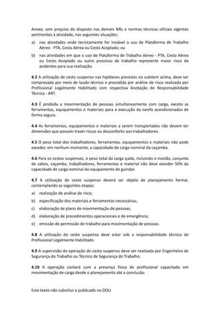 Este texto não substitui o publicado no DOU
Anexo, sem prejuízo do disposto nas demais NRs e normas técnicas oficiais vigentes
pertinentes à atividade, nas seguintes situações:
a) nas atividades onde tecnicamente for inviável o uso de Plataforma de Trabalho
Aéreo - PTA, Cesta Aérea ou Cesto Acoplado; ou
b) nas atividades em que o uso de Plataforma de Trabalho Aéreo - PTA, Cesta Aérea
ou Cesto Acoplado ou outro processo de trabalho represente maior risco de
acidentes para sua realização.
4.2 A utilização de cesto suspenso nas hipóteses previstas no subitem acima, deve ser
comprovada por meio de laudo técnico e precedida por análise de risco realizada por
Profissional Legalmente Habilitado com respectiva Anotação de Responsabilidade
Técnica - ART.
4.3 É proibida a movimentação de pessoas simultaneamente com carga, exceto as
ferramentas, equipamentos e materiais para a execução da tarefa acondicionados de
forma segura.
4.4 As ferramentas, equipamentos e materiais a serem transportados não devem ter
dimensões que possam trazer riscos ou desconforto aos trabalhadores.
4.5 O peso total dos trabalhadores, ferramentas, equipamentos e materiais não pode
exceder, em nenhum momento, a capacidade de carga nominal da caçamba.
4.6 Para os cestos suspensos, o peso total da carga içada, incluindo o moitão, conjunto
de cabos, caçamba, trabalhadores, ferramentas e material não deve exceder 50% da
capacidade de carga nominal do equipamento de guindar.
4.7 A utilização de cesto suspenso deverá ser objeto de planejamento formal,
contemplando as seguintes etapas:
a) realização de análise de risco;
b) especificação dos materiais e ferramentas necessárias;
c) elaboração de plano de movimentação de pessoas;
d) elaboração de procedimentos operacionais e de emergência;
e) emissão de permissão de trabalho para movimentação de pessoas.
4.8 A utilização do cesto suspenso deve estar sob a responsabilidade técnica de
Profissional Legalmente Habilitado.
4.9 A supervisão da operação do cesto suspenso deve ser realizada por Engenheiro de
Segurança do Trabalho ou Técnico de Segurança do Trabalho.
4.10 A operação contará com a presença física de profissional capacitado em
movimentação de carga desde o planejamento até a conclusão.
 