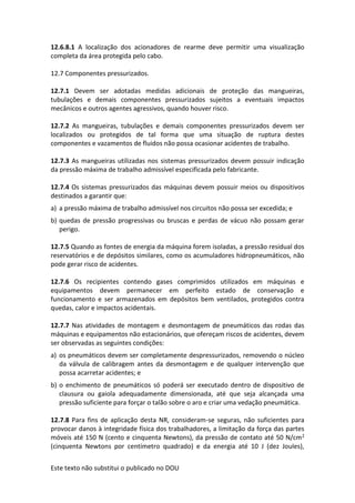 Este texto não substitui o publicado no DOU
12.6.8.1 A localização dos acionadores de rearme deve permitir uma visualização
completa da área protegida pelo cabo.
12.7 Componentes pressurizados.
12.7.1 Devem ser adotadas medidas adicionais de proteção das mangueiras,
tubulações e demais componentes pressurizados sujeitos a eventuais impactos
mecânicos e outros agentes agressivos, quando houver risco.
12.7.2 As mangueiras, tubulações e demais componentes pressurizados devem ser
localizados ou protegidos de tal forma que uma situação de ruptura destes
componentes e vazamentos de fluidos não possa ocasionar acidentes de trabalho.
12.7.3 As mangueiras utilizadas nos sistemas pressurizados devem possuir indicação
da pressão máxima de trabalho admissível especificada pelo fabricante.
12.7.4 Os sistemas pressurizados das máquinas devem possuir meios ou dispositivos
destinados a garantir que:
a) a pressão máxima de trabalho admissível nos circuitos não possa ser excedida; e
b) quedas de pressão progressivas ou bruscas e perdas de vácuo não possam gerar
perigo.
12.7.5 Quando as fontes de energia da máquina forem isoladas, a pressão residual dos
reservatórios e de depósitos similares, como os acumuladores hidropneumáticos, não
pode gerar risco de acidentes.
12.7.6 Os recipientes contendo gases comprimidos utilizados em máquinas e
equipamentos devem permanecer em perfeito estado de conservação e
funcionamento e ser armazenados em depósitos bem ventilados, protegidos contra
quedas, calor e impactos acidentais.
12.7.7 Nas atividades de montagem e desmontagem de pneumáticos das rodas das
máquinas e equipamentos não estacionários, que ofereçam riscos de acidentes, devem
ser observadas as seguintes condições:
a) os pneumáticos devem ser completamente despressurizados, removendo o núcleo
da válvula de calibragem antes da desmontagem e de qualquer intervenção que
possa acarretar acidentes; e
b) o enchimento de pneumáticos só poderá ser executado dentro de dispositivo de
clausura ou gaiola adequadamente dimensionada, até que seja alcançada uma
pressão suficiente para forçar o talão sobre o aro e criar uma vedação pneumática.
12.7.8 Para fins de aplicação desta NR, consideram-se seguras, não suficientes para
provocar danos à integridade física dos trabalhadores, a limitação da força das partes
móveis até 150 N (cento e cinquenta Newtons), da pressão de contato até 50 N/cm2
(cinquenta Newtons por centímetro quadrado) e da energia até 10 J (dez Joules),
 